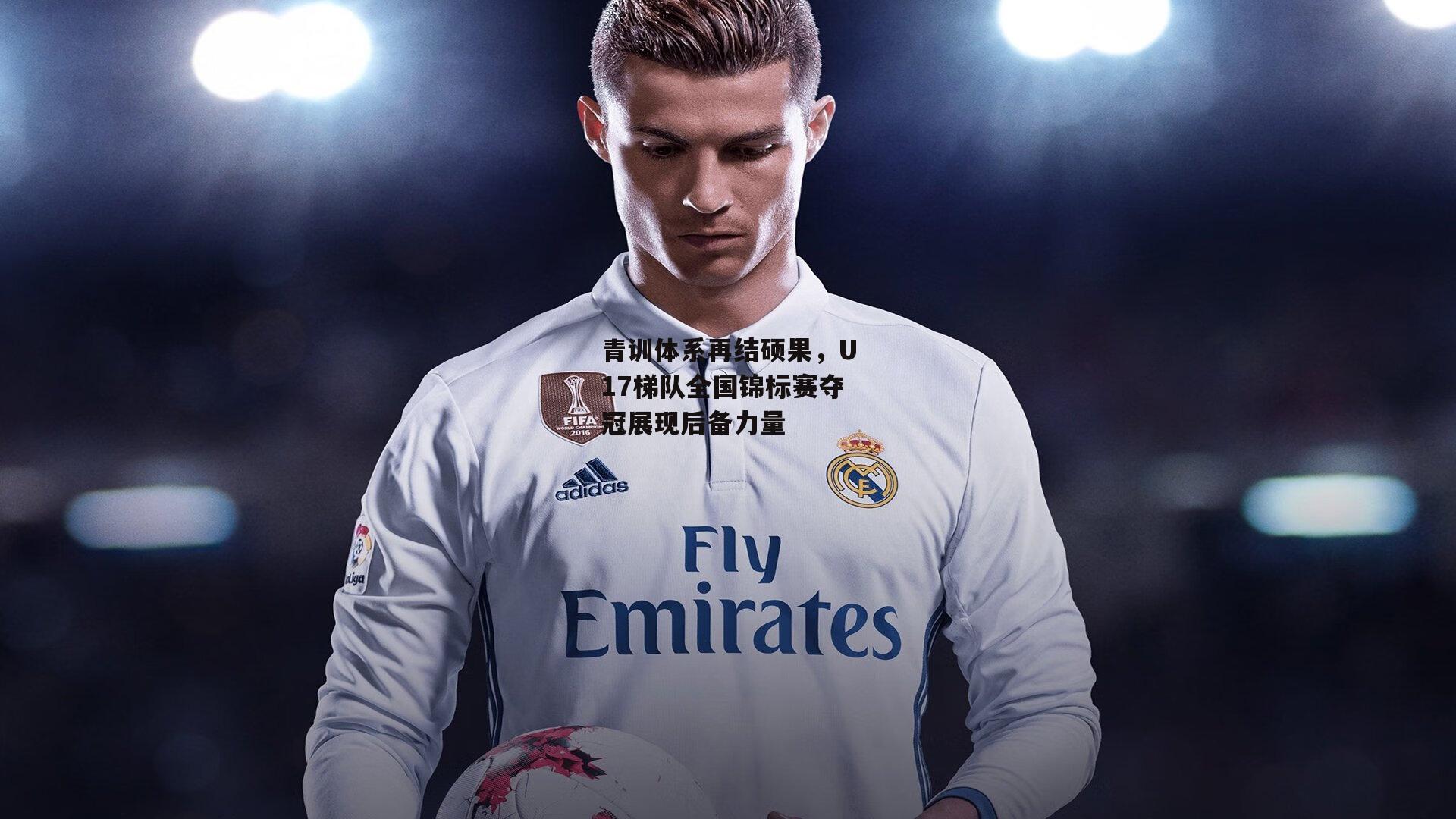 青训体系再结硕果，U17梯队全国锦标赛夺冠展现后备力量